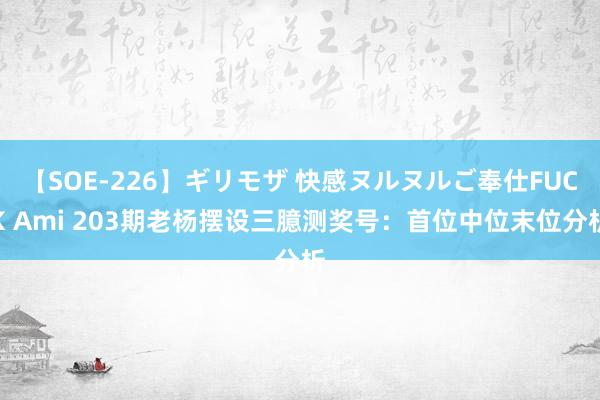 【SOE-226】ギリモザ 快感ヌルヌルご奉仕FUCK Ami 203期老杨摆设三臆测奖号：首位中位末位分析