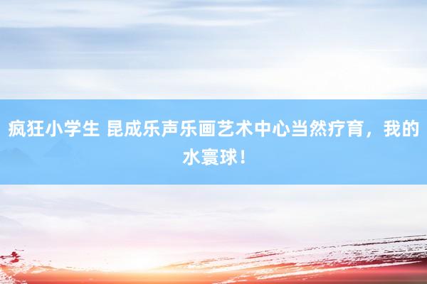 疯狂小学生 昆成乐声乐画艺术中心当然疗育，我的水寰球！