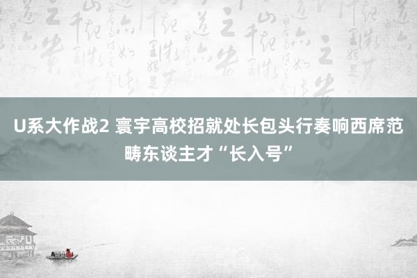 U系大作战2 寰宇高校招就处长包头行奏响西席范畴东谈主才“长入号”