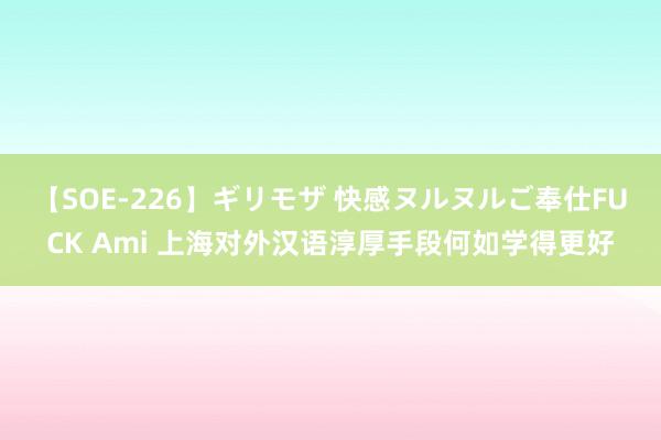 【SOE-226】ギリモザ 快感ヌルヌルご奉仕FUCK Ami 上海对外汉语淳厚手段何如学得更好