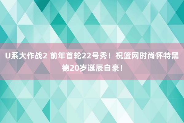 U系大作战2 前年首轮22号秀！祝篮网时尚怀特黑德20岁诞辰自豪！