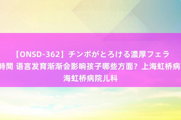 【ONSD-362】チンポがとろける濃厚フェラチオ4時間 语言发育渐渐会影响孩子哪些方面？上海虹桥病院儿科