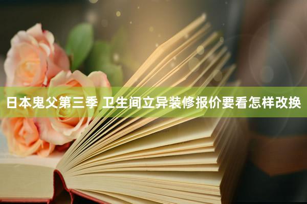 日本鬼父第三季 卫生间立异装修报价要看怎样改换