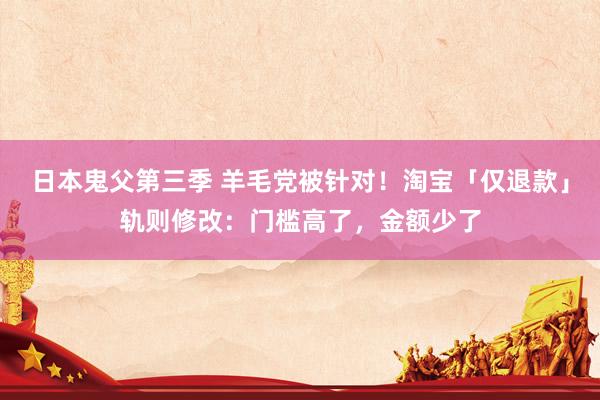 日本鬼父第三季 羊毛党被针对！淘宝「仅退款」轨则修改：门槛高了，金额少了