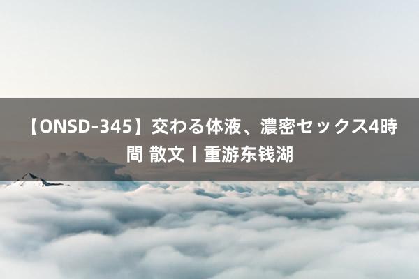 【ONSD-345】交わる体液、濃密セックス4時間 散文丨重游东钱湖