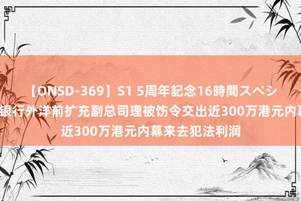 【ONSD-369】S1 5周年記念16時間スペシャル RED 中信银行外洋前扩充副总司理被饬令交出近300万港元内幕来去犯法利润