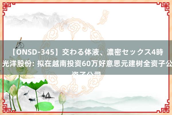 【ONSD-345】交わる体液、濃密セックス4時間 光洋股份: 拟在越南投资60万好意思元建树全资子公司