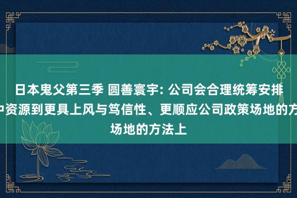 日本鬼父第三季 圆善寰宇: 公司会合理统筹安排， 集中资源到更具上风与笃信性、更顺应公司政策场地的方法上