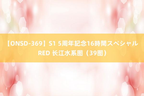 【ONSD-369】S1 5周年記念16時間スペシャル RED 长江水系图（39图）