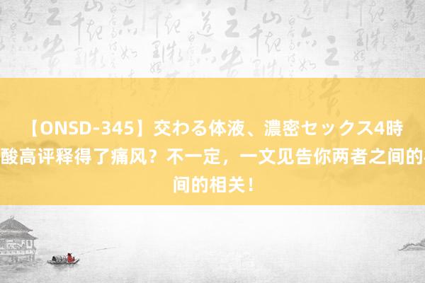 【ONSD-345】交わる体液、濃密セックス4時間 尿酸高评释得了痛风？不一定，一文见告你两者之间的相关！