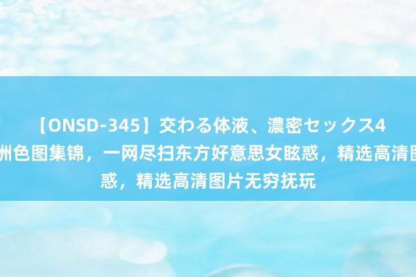 【ONSD-345】交わる体液、濃密セックス4時間 最新亚洲色图集锦，一网尽扫东方好意思女眩惑，精选高清图片无穷抚玩