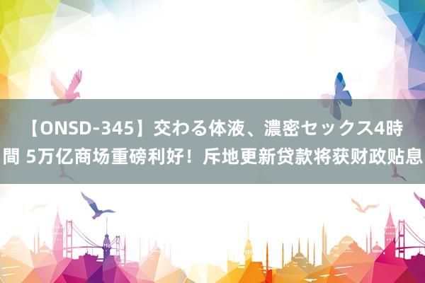 【ONSD-345】交わる体液、濃密セックス4時間 5万亿商场重磅利好！斥地更新贷款将获财政贴息