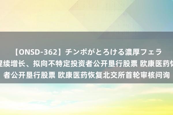 【ONSD-362】チンポがとろける濃厚フェラチオ4時間 近三年功绩捏续增长、拟向不特定投资者公开垦行股票 欧康医药恢复北交所首轮审核问询