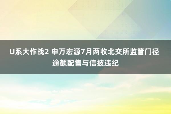 U系大作战2 申万宏源7月两收北交所监管门径 逾额配售与信披违纪