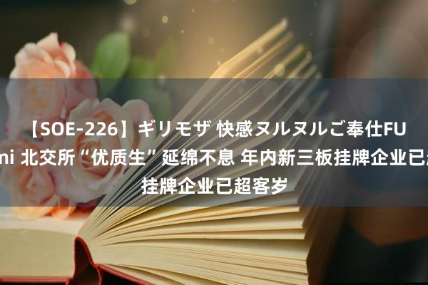 【SOE-226】ギリモザ 快感ヌルヌルご奉仕FUCK Ami 北交所“优质生”延绵不息 年内新三板挂牌企业已超客岁