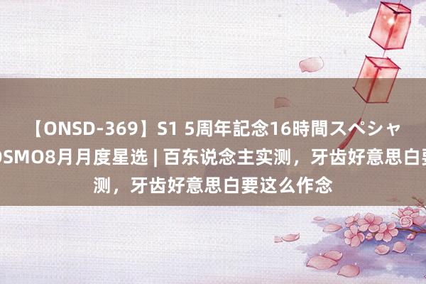 【ONSD-369】S1 5周年記念16時間スペシャル RED COSMO8月月度星选 | 百东说念主实测，<a href=