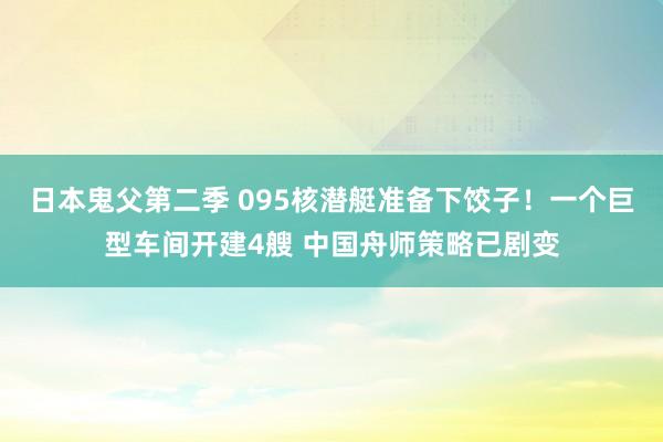 日本鬼父第二季 095核潜艇准备下饺子！一个巨型车间开建4艘 中国舟师策略已剧变