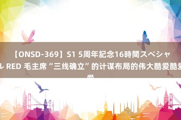 【ONSD-369】S1 5周年記念16時間スペシャル RED 毛主席“三线确立”的计谋布局的伟大酷爱酷爱