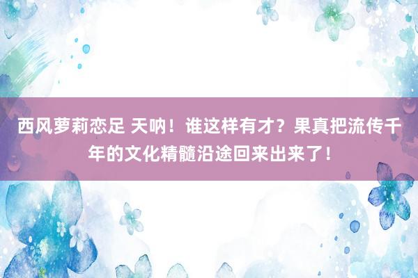 西风萝莉恋足 天呐！谁这样有才？果真把流传千年的文化精髓沿途回来出来了！