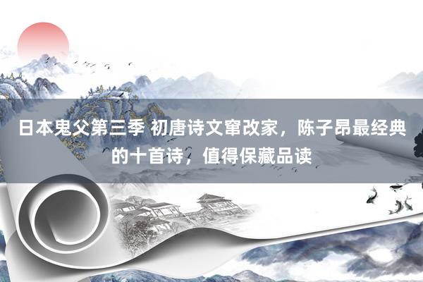 日本鬼父第三季 初唐诗文窜改家，陈子昂最经典的十首诗，值得保藏品读