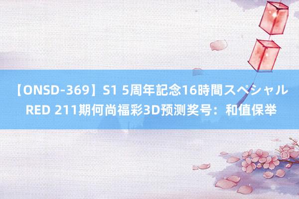 【ONSD-369】S1 5周年記念16時間スペシャル RED 211期何尚福彩3D预测奖号：和值保举