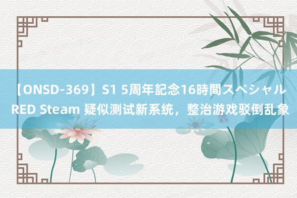 【ONSD-369】S1 5周年記念16時間スペシャル RED Steam 疑似测试新系统，整治游戏驳倒乱象