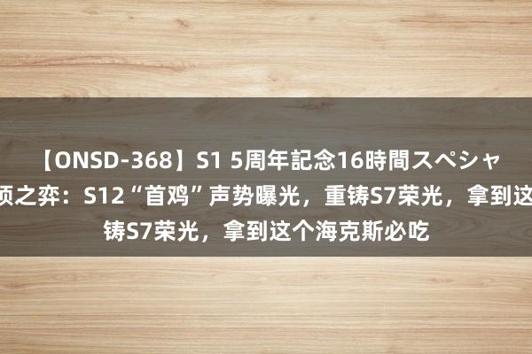 【ONSD-368】S1 5周年記念16時間スペシャル WHITE 云顶之弈：S12“首鸡”声势曝光，重铸S7荣光，拿到这个海克斯必吃