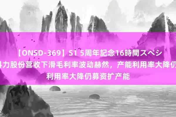 【ONSD-369】S1 5周年記念16時間スペシャル RED 科力股份营收下滑毛利率波动赫然，产能利用率大降仍募资扩产能