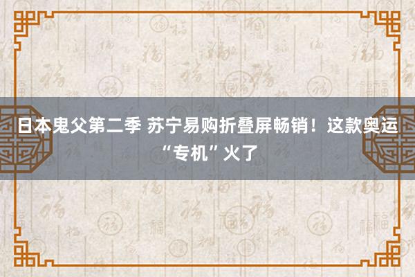 日本鬼父第二季 苏宁易购折叠屏畅销！这款奥运“专机”火了