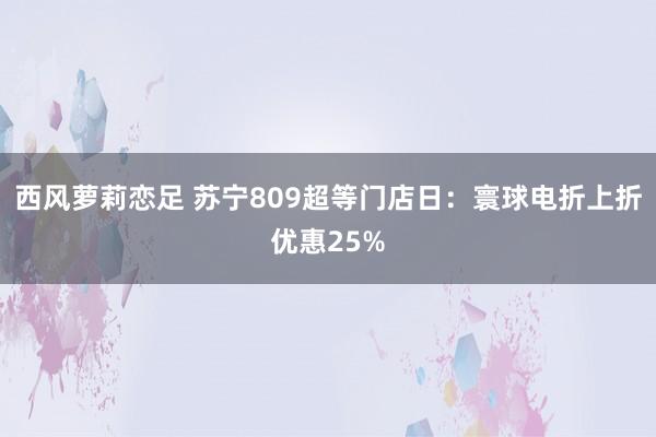 西风萝莉恋足 苏宁809超等门店日：寰球电折上折优惠25%