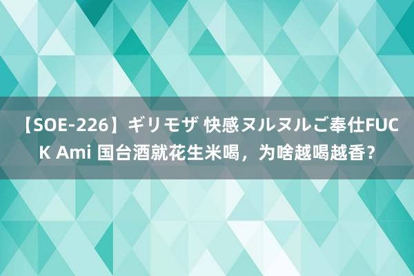 【SOE-226】ギリモザ 快感ヌルヌルご奉仕FUCK Ami 国台酒就花生米喝，为啥越喝越香？