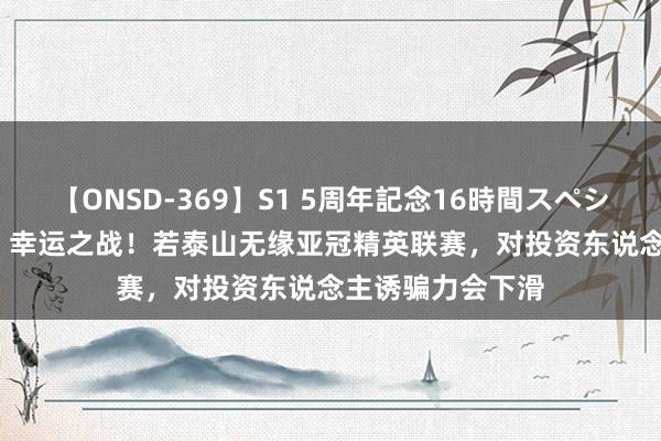 【ONSD-369】S1 5周年記念16時間スペシャル RED 鲁媒：幸运之战！若泰山无缘亚冠精英联赛，对投资东说念主诱骗力会下滑