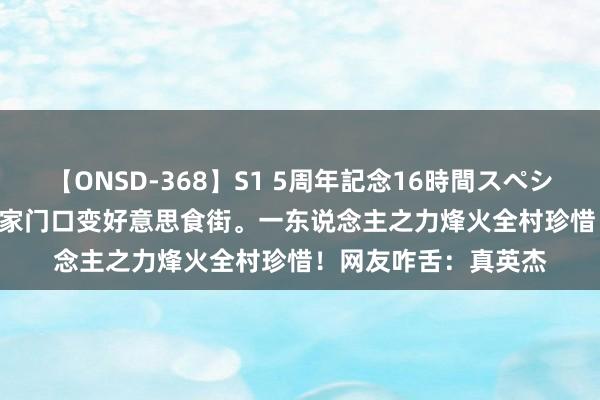 【ONSD-368】S1 5周年記念16時間スペシャル WHITE 全红婵家门口变好意思食街。一东说念主之力烽火全村珍惜！网友咋舌：真英杰