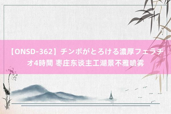 【ONSD-362】チンポがとろける濃厚フェラチオ4時間 枣庄东谈主工湖景不雅喷雾