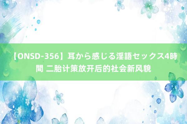 【ONSD-356】耳から感じる淫語セックス4時間 二胎计策放开后的社会新风貌