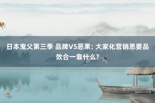 日本鬼父第三季 品牌VS恶果: 大家化营销思要品效合一靠什么?