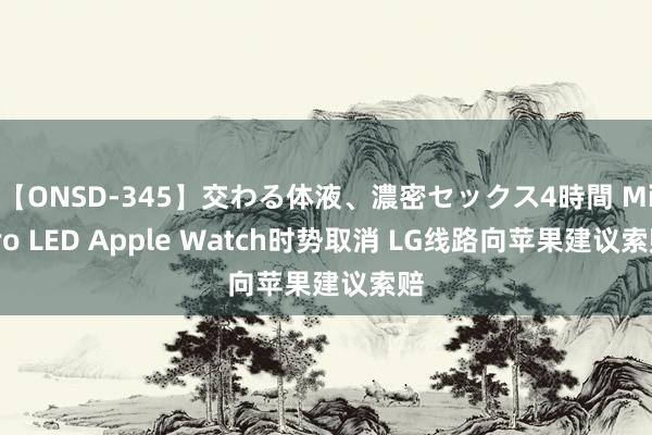 【ONSD-345】交わる体液、濃密セックス4時間 Micro LED Apple Watch时势取消 LG线路向苹果建议索赔