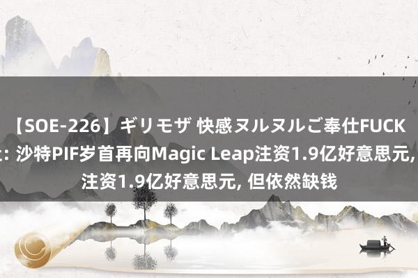 【SOE-226】ギリモザ 快感ヌルヌルご奉仕FUCK Ami 彭博社: 沙特PIF岁首再向Magic Leap注资1.9亿好意思元， 但依然缺钱