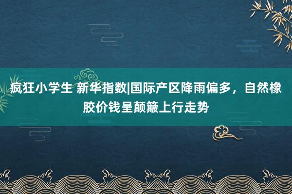 疯狂小学生 新华指数|国际产区降雨偏多，自然橡胶价钱呈颠簸上行走势