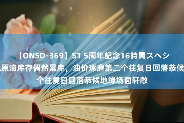 【ONSD-369】S1 5周年記念16時間スペシャル RED EIA原油库存偶然累库，油价琢磨第二个往复日回落恭候地缘场面轩敞