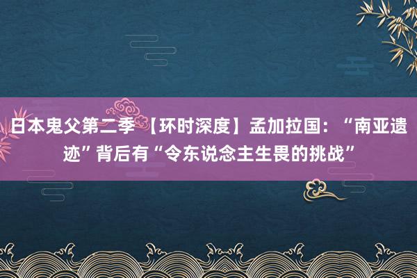 日本鬼父第二季 【环时深度】孟加拉国：“南亚遗迹”背后有“令东说念主生畏的挑战”