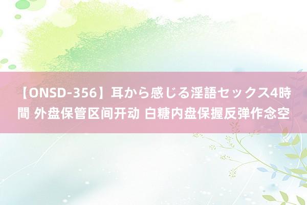 【ONSD-356】耳から感じる淫語セックス4時間 外盘保管区间开动 白糖内盘保握反弹作念空