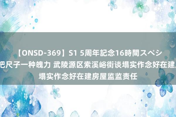 【ONSD-369】S1 5周年記念16時間スペシャル RED 一把尺子一种魄力 武陵源区索溪峪街谈塌实作念好在建房屋监监责任