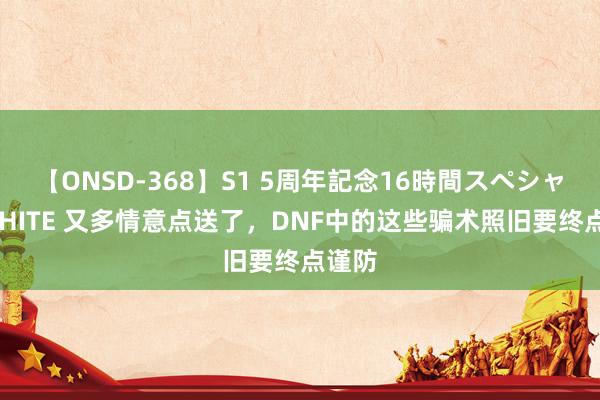 【ONSD-368】S1 5周年記念16時間スペシャル WHITE 又多情意点送了，DNF中的这些骗术照旧要终点谨防