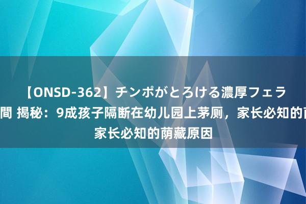 【ONSD-362】チンポがとろける濃厚フェラチオ4時間 揭秘：9成孩子隔断在幼儿园上茅厕，家长必知的荫藏原因