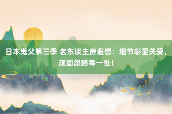 日本鬼父第三季 老东谈主房遐想：细节彰显关爱，顽固忽略每一处！