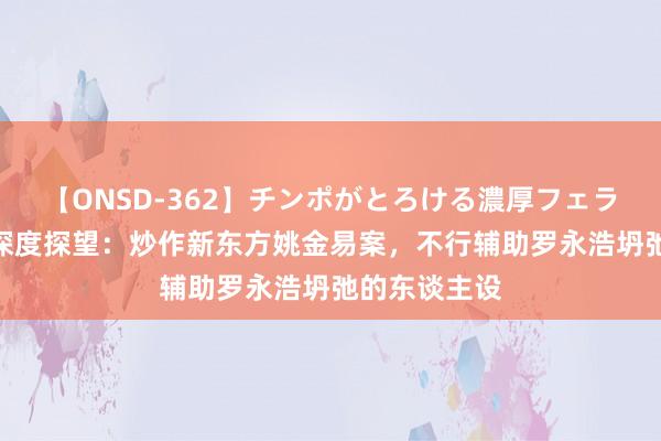 【ONSD-362】チンポがとろける濃厚フェラチオ4時間 深度探望：炒作新东方姚金易案，不行辅助罗永浩坍弛的东谈主设