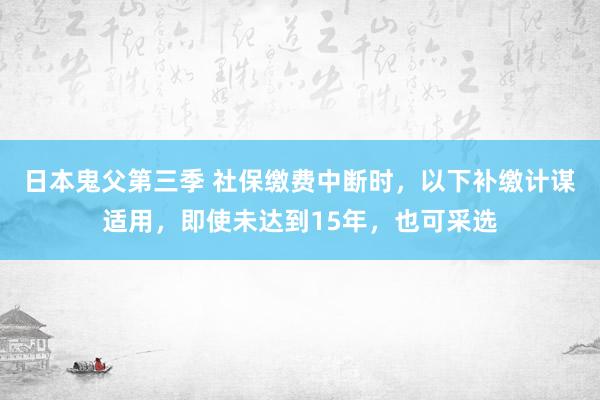 日本鬼父第三季 社保缴费中断时，以下补缴计谋适用，即使未达到15年，也可采选