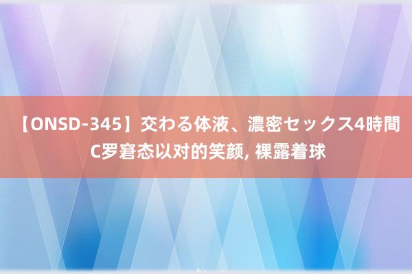 【ONSD-345】交わる体液、濃密セックス4時間 C罗窘态以对的笑颜， 裸露着球