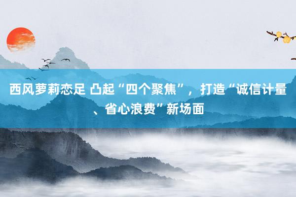 西风萝莉恋足 凸起“四个聚焦”，打造“诚信计量、省心浪费”新场面